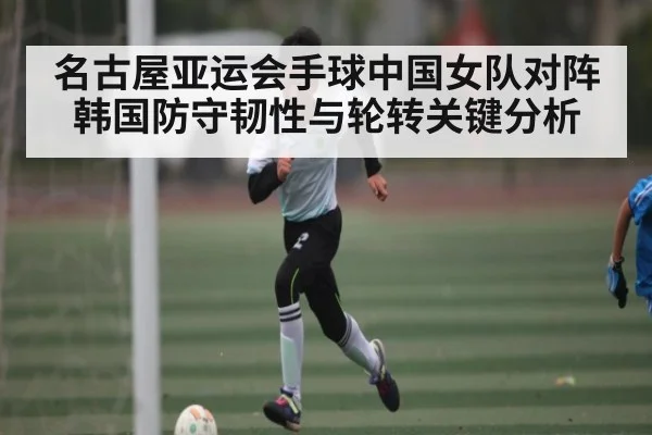 名古屋亚运会手球中国女队对阵韩国防守韧性与轮转关键分析