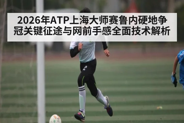 2026年ATP上海大师赛鲁内硬地争冠关键征途与网前手感全面技术解析