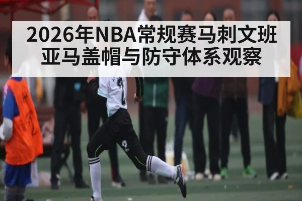 2026年NBA常规赛马刺文班亚马盖帽与防守体系观察